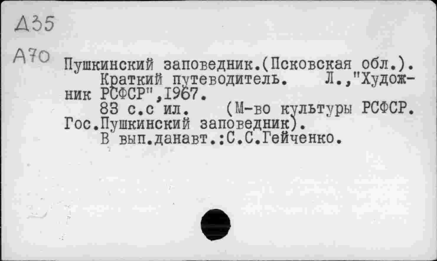 ﻿ДЪ5
’ Пушкинский заповедник.(Псковская обл.).
Краткий путеводитель. Л.,"Художник РСФСР",19б7.
83 с.с ил. (М-во культуры РСФСР. Гос.Пушкинский заповедник).
В вып.данавт.:С.С.Гейченко.